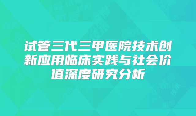 试管三代三甲医院技术创新应用临床实践与社会价值深度研究分析