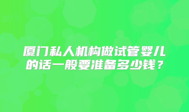 厦门私人机构做试管婴儿的话一般要准备多少钱？