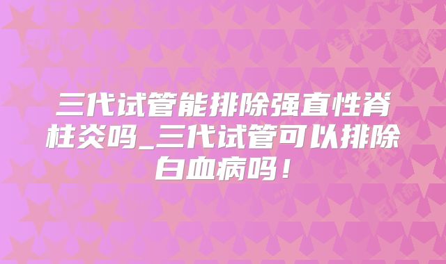 三代试管能排除强直性脊柱炎吗_三代试管可以排除白血病吗！