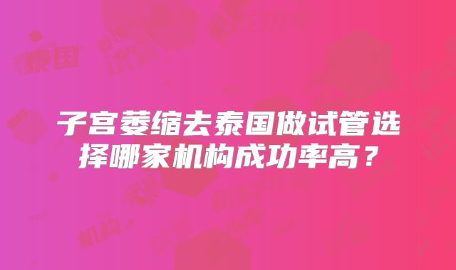子宫萎缩去泰国做试管选择哪家机构成功率高？