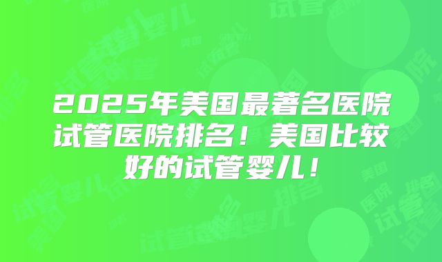 2025年美国最著名医院试管医院排名！美国比较好的试管婴儿！