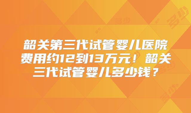 韶关第三代试管婴儿医院费用约12到13万元！韶关三代试管婴儿多少钱？