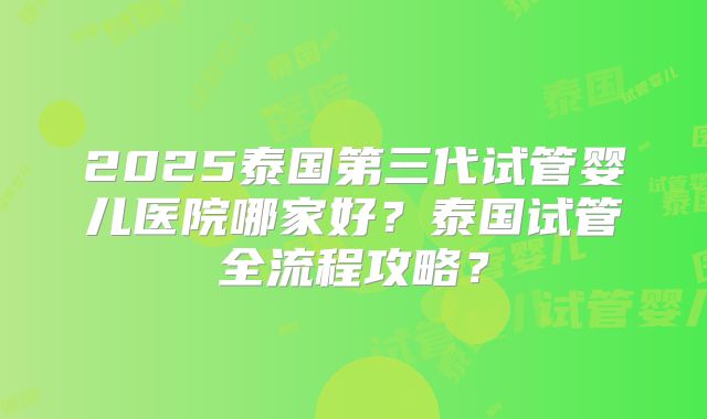 2025泰国第三代试管婴儿医院哪家好？泰国试管全流程攻略？