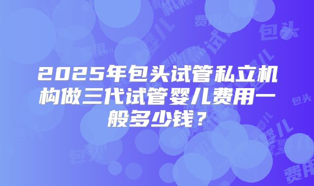 2025年包头试管私立机构做三代试管婴儿费用一般多少钱？