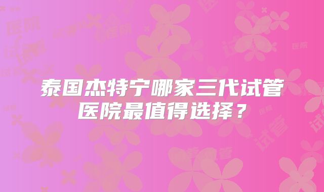 泰国杰特宁哪家三代试管医院最值得选择？