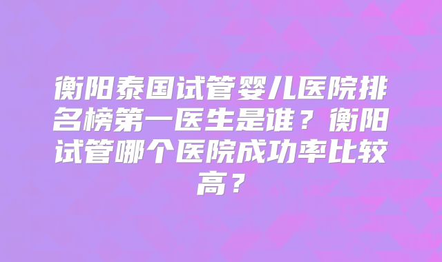 衡阳泰国试管婴儿医院排名榜第一医生是谁？衡阳试管哪个医院成功率比较高？