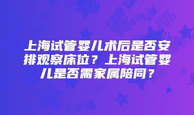 上海试管婴儿术后是否安排观察床位？上海试管婴儿是否需家属陪同？