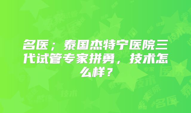 名医；泰国杰特宁医院三代试管专家拼勇，技术怎么样？
