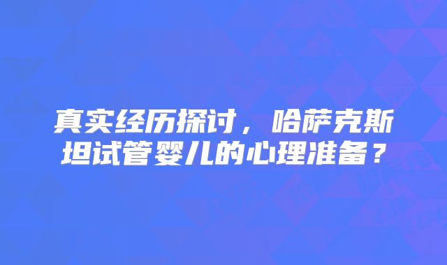 真实经历探讨，哈萨克斯坦试管婴儿的心理准备？