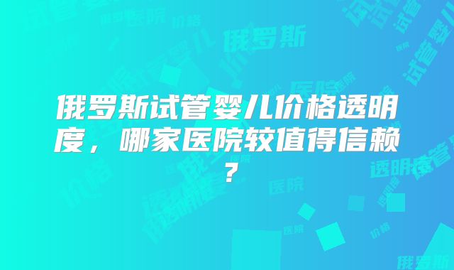 俄罗斯试管婴儿价格透明度，哪家医院较值得信赖？