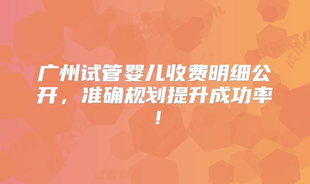 广州试管婴儿收费明细公开,准确规划提升成功率!