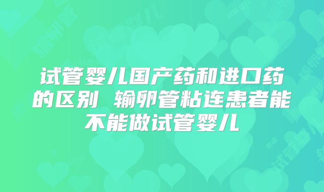 试管婴儿国产药和进口药的区别 输卵管粘连患者能不能做试管婴儿
