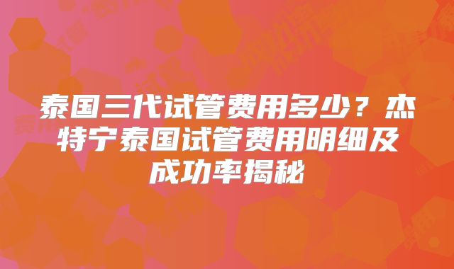 泰国三代试管费用多少？杰特宁泰国试管费用明细及成功率揭秘