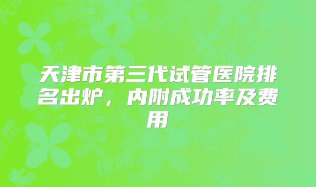 天津市第三代试管医院排名出炉，内附成功率及费用