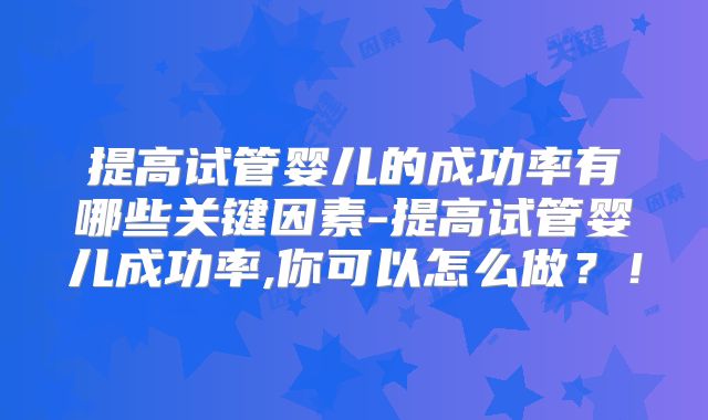 提高试管婴儿的成功率有哪些关键因素-提高试管婴儿成功率,你可以怎么做？！