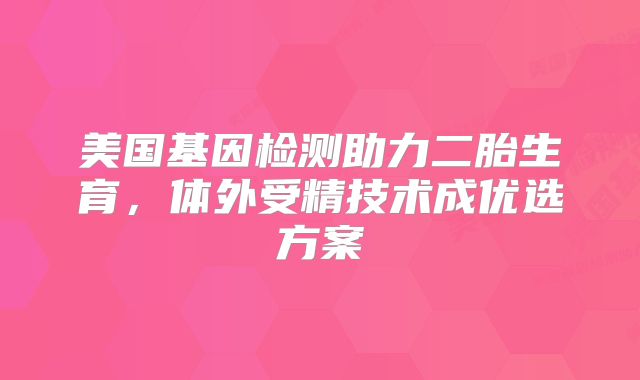 美国基因检测助力二胎生育,体外受精技术成优选方案