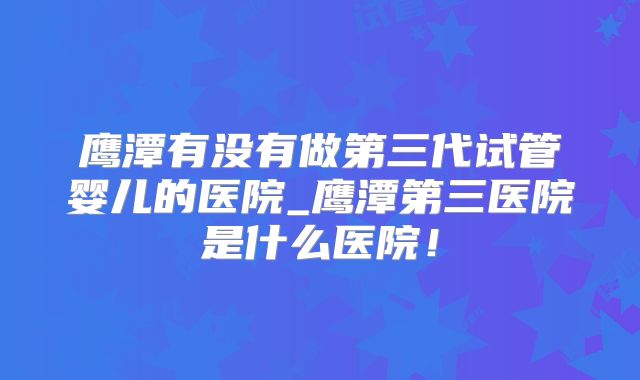 鹰潭有没有做第三代试管婴儿的医院_鹰潭第三医院是什么医院！