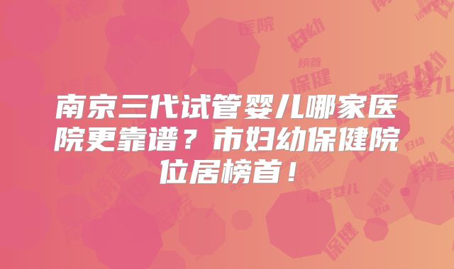 南京三代试管婴儿哪家医院更靠谱？市妇幼保健院位居榜首！