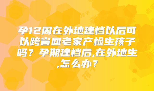 孕12周在外地建档以后可以跨省回老家产检生孩子吗？孕期建档后,在外地生,怎么办？