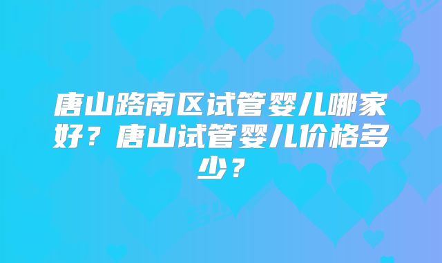 唐山路南区试管婴儿哪家好？唐山试管婴儿价格多少？