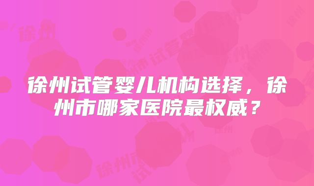 徐州试管婴儿机构选择，徐州市哪家医院最权威？
