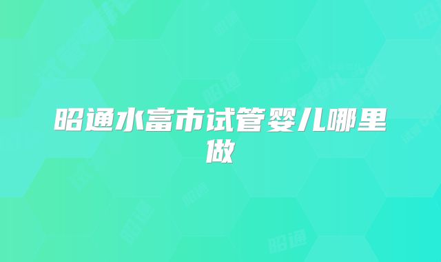 昭通水富市试管婴儿哪里做