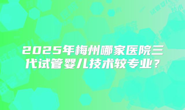 2025年梅州哪家医院三代试管婴儿技术较专业？