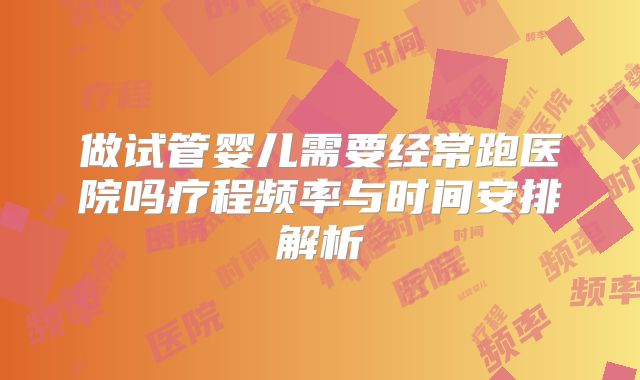 做试管婴儿需要经常跑医院吗疗程频率与时间安排解析