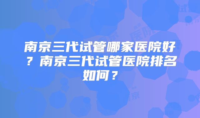 南京三代试管哪家医院好？南京三代试管医院排名如何？