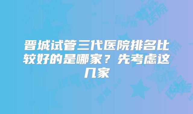 晋城试管三代医院排名比较好的是哪家？先考虑这几家
