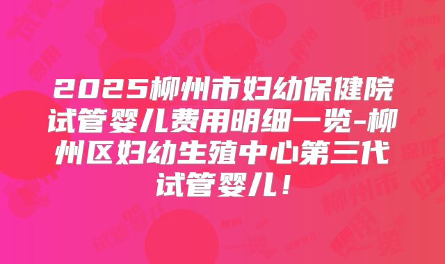 2025柳州市妇幼保健院试管婴儿费用明细一览-柳州区妇幼生殖中心第三代试管婴儿!