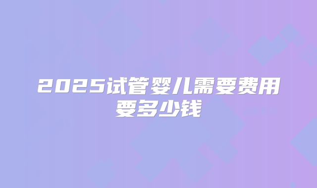 2025试管婴儿需要费用要多少钱