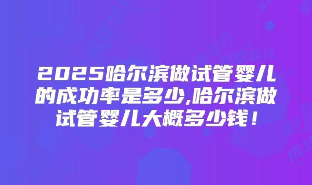 2025哈尔滨做试管婴儿的成功率是多少,哈尔滨做试管婴儿大概多少钱！