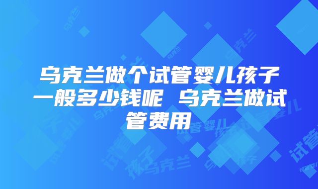 乌克兰做个试管婴儿孩子一般多少钱呢 乌克兰做试管费用