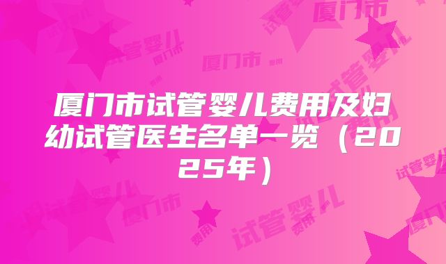 厦门市试管婴儿费用及妇幼试管医生名单一览（2025年）