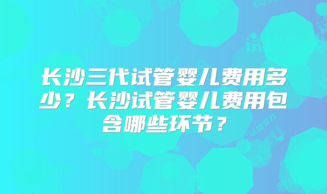 长沙三代试管婴儿费用多少?长沙试管婴儿费用包含哪些环节?
