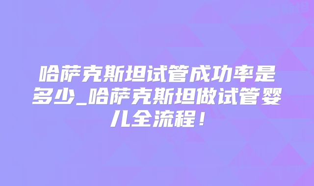 哈萨克斯坦试管成功率是多少_哈萨克斯坦做试管婴儿全流程！