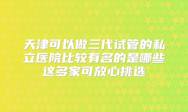 天津可以做三代试管的私立医院比较有名的是哪些这多家可放心挑选