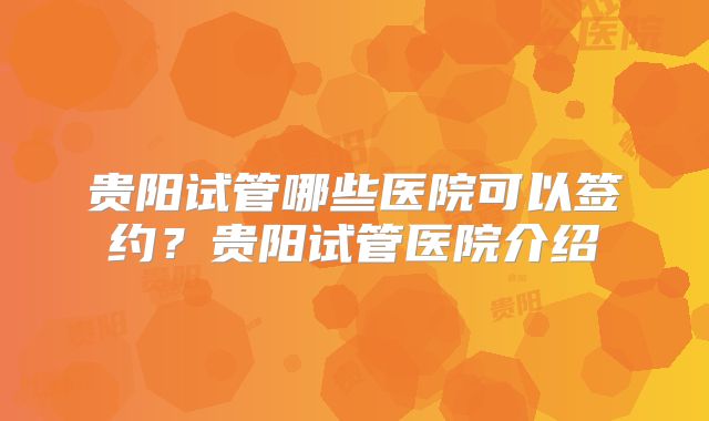 贵阳试管哪些医院可以签约？贵阳试管医院介绍