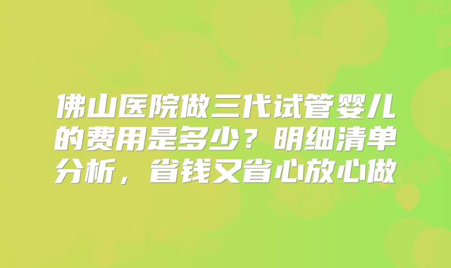 佛山医院做三代试管婴儿的费用是多少？明细清单分析，省钱又省心放心做