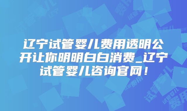 辽宁试管婴儿费用透明公开让你明明白白消费_辽宁试管婴儿咨询官网！