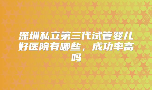 深圳私立第三代试管婴儿好医院有哪些，成功率高吗