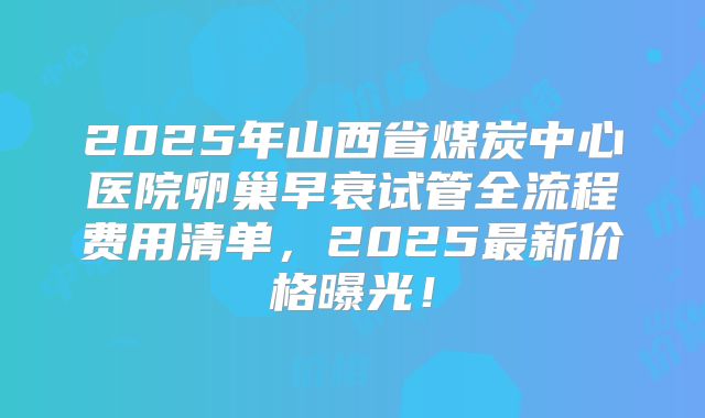 2025年山西省煤炭中心医院卵巢早衰试管全流程费用清单，2025最新价格曝光！