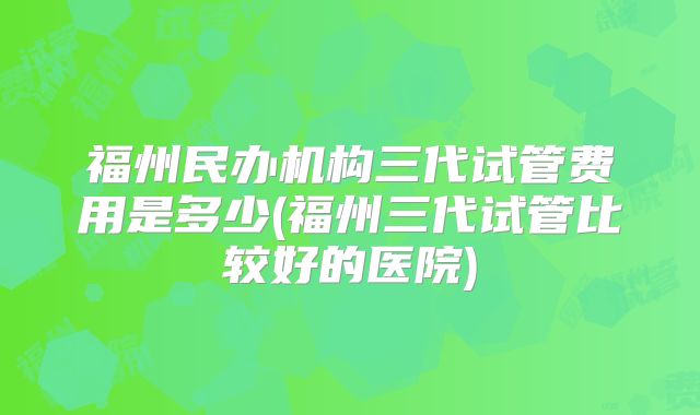 福州民办机构三代试管费用是多少(福州三代试管比较好的医院)
