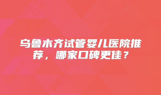 乌鲁木齐试管婴儿医院推荐,哪家口碑更佳?