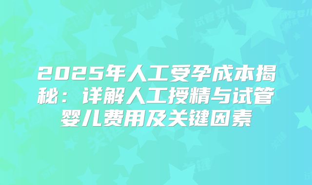 2025年人工受孕成本揭秘：详解人工授精与试管婴儿费用及关键因素