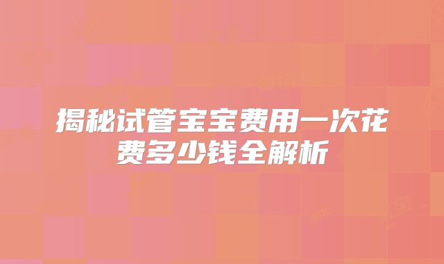 揭秘试管宝宝费用一次花费多少钱全解析