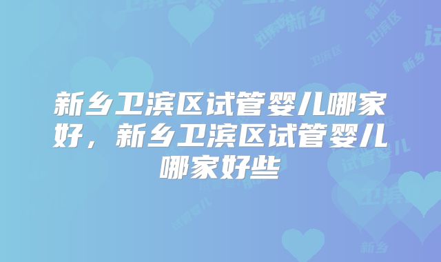 新乡卫滨区试管婴儿哪家好，新乡卫滨区试管婴儿哪家好些