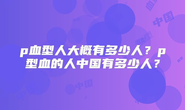 p血型人大概有多少人?p型血的人中国有多少人?