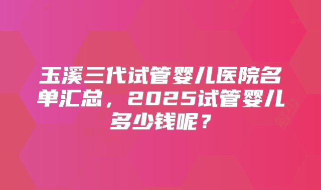 玉溪三代试管婴儿医院名单汇总,2025试管婴儿多少钱呢?